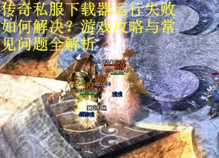 传奇私服下载器运行失败如何解决?游戏攻略与常见问题全解析