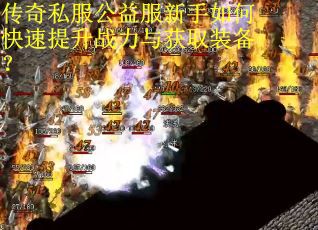 传奇私服公益服新手如何快速提升战力与获取装备? 传奇私服公益服新手如何快速提升战力与获取装备?