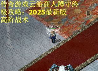传奇游戏云游商人蹲守终极攻略:2025最新版高阶战术 传奇游戏云游商人蹲守终极攻略:2025最新版高阶战术