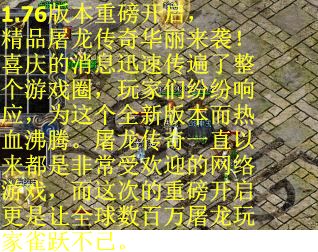 1.76版本重磅开启,精品屠龙传奇华丽来袭!喜庆的消息迅速传遍了整个游戏圈,玩家们纷纷响应,为这个全新版本而热血沸腾。屠龙传奇一直以来都是非常受欢迎的网络游戏,而这次的重磅开启更是让全球数百万屠龙玩家雀跃不已。 1.76版本重磅开启,精品屠龙传奇华丽来袭!喜庆的消息迅速传遍了整个游戏圈,玩家们纷纷响应,为这个全新版本而热血沸腾。屠龙传奇一直以来都是非常受欢迎的网络游戏,而这次的重磅开启更是让全球数百万屠龙玩家雀跃不已。